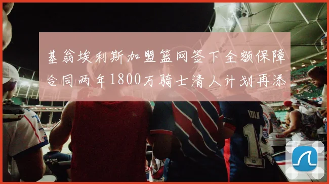 基翁埃利斯加盟篮网签下全额保障合同两年1800万骑士清人计划再添新动态