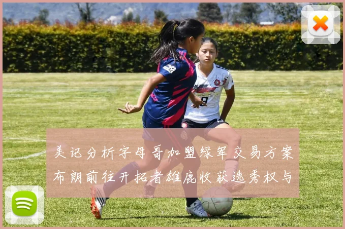 美记分析字母哥加盟绿军交易方案布朗前往开拓者雄鹿收获选秀权与年轻球员