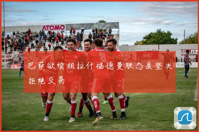 巴萨欲续租拉什福德曼联态度坚决拒绝交易