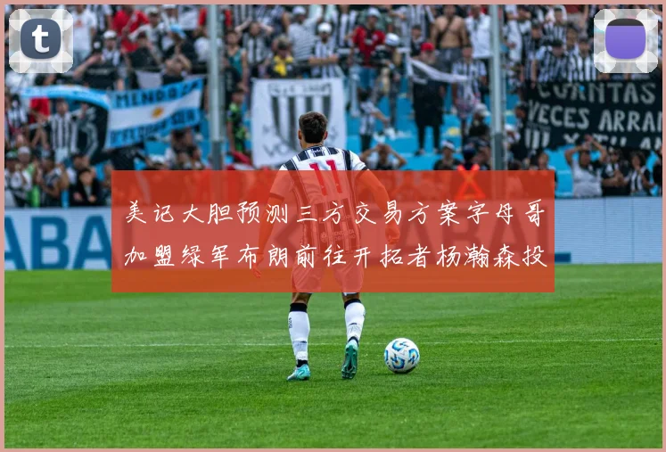 美记大胆预测三方交易方案字母哥加盟绿军布朗前往开拓者杨瀚森投奔雄鹿