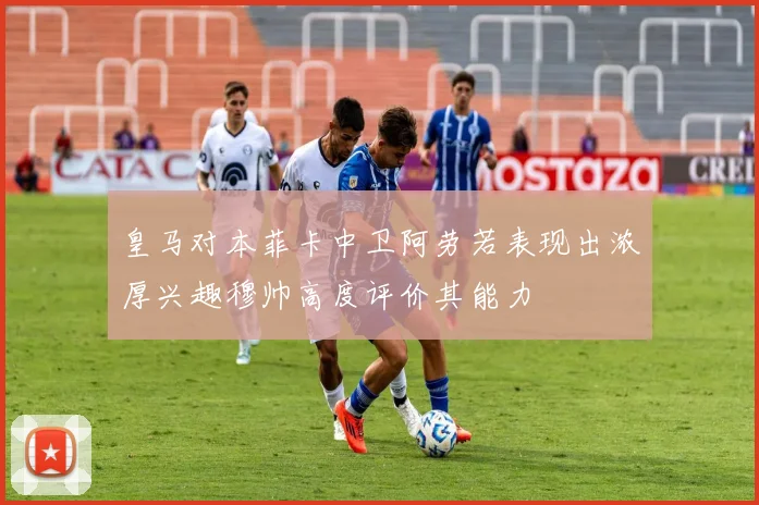 皇马对本菲卡中卫阿劳若表现出浓厚兴趣穆帅高度评价其能力
