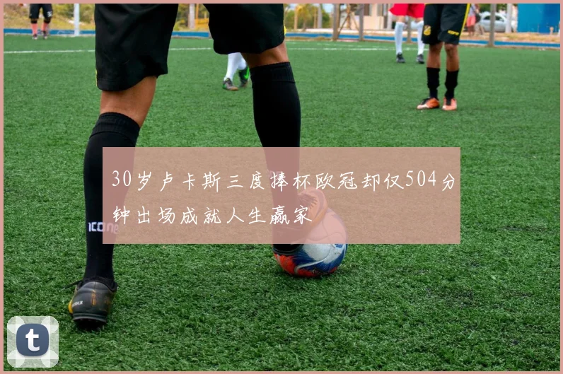 30岁卢卡斯三度捧杯欧冠却仅504分钟出场成就人生赢家