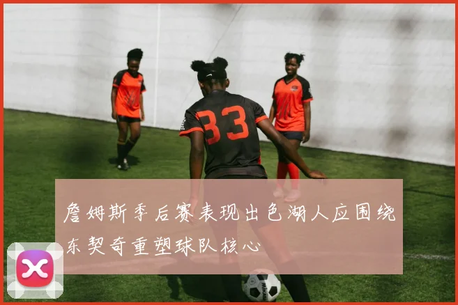 詹姆斯季后赛表现出色湖人应围绕东契奇重塑球队核心