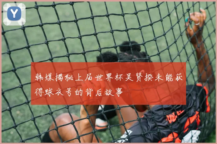 韩媒揭秘上届世界杯吴贤揆未能获得球衣号的背后故事