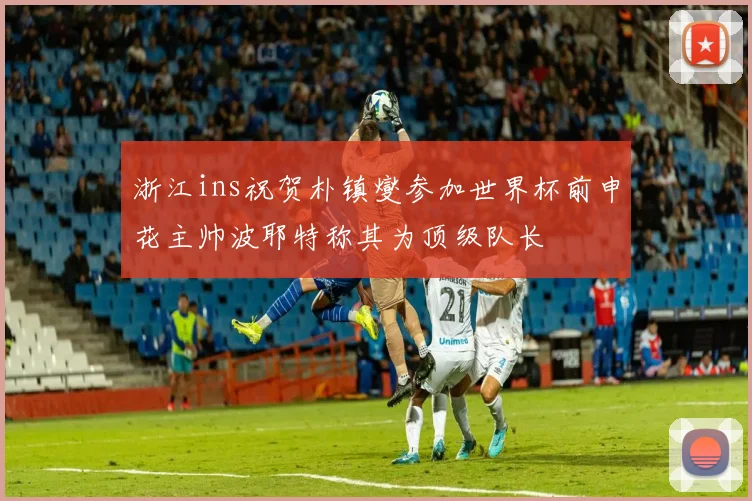 浙江ins祝贺朴镇燮参加世界杯前申花主帅波耶特称其为顶级队长