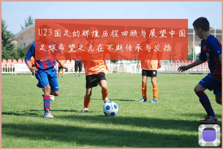 U23国足的辉煌历程回顾与展望中国足球希望之光在不断传承与发扬