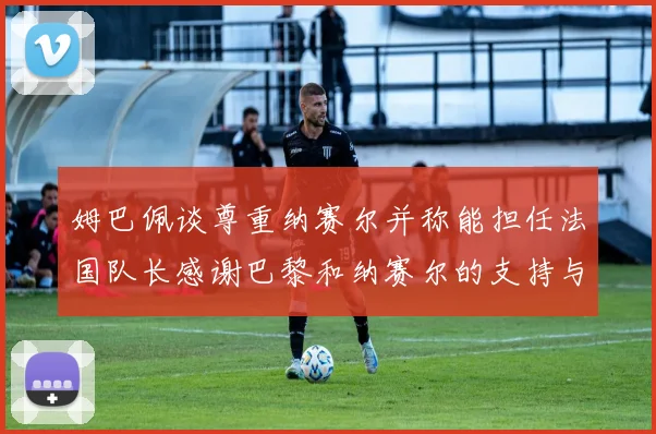 姆巴佩谈尊重纳赛尔并称能担任法国队长感谢巴黎和纳赛尔的支持与帮助
