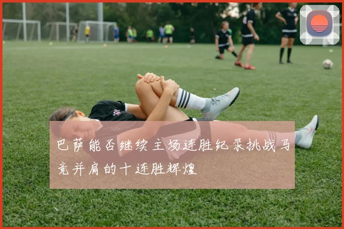 巴萨能否继续主场连胜纪录挑战马竞并肩的十连胜辉煌