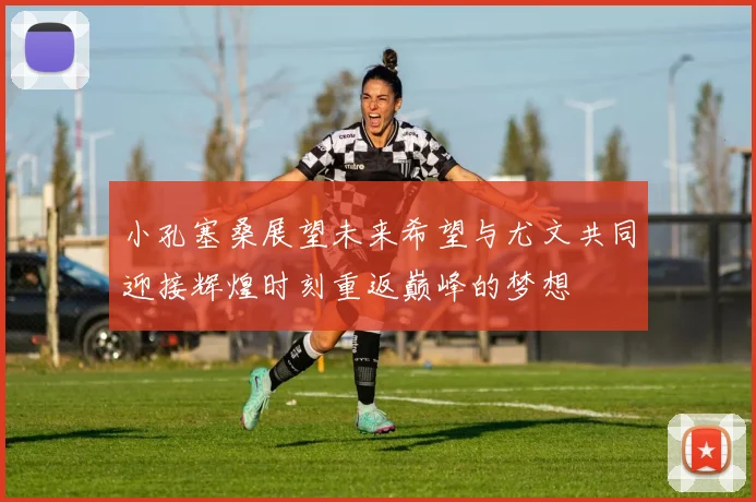 小孔塞桑展望未来希望与尤文共同迎接辉煌时刻重返巅峰的梦想