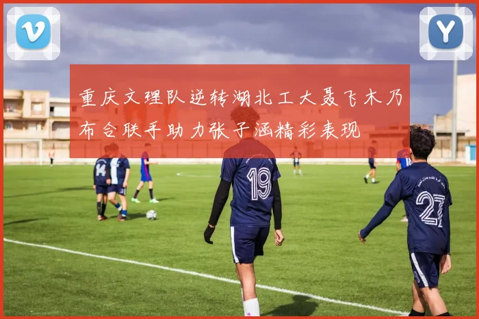 重庆文理队逆转湖北工大聂飞木乃布合联手助力张子涵精彩表现
