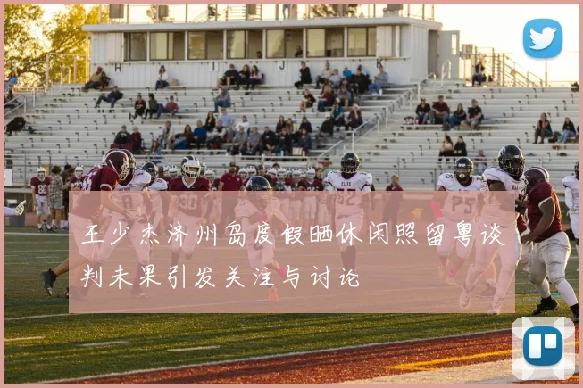王少杰济州岛度假晒休闲照留粤谈判未果引发关注与讨论