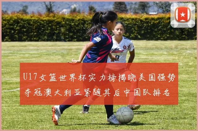 U17女篮世界杯实力榜揭晓美国强势夺冠澳大利亚紧随其后中国队排名第十