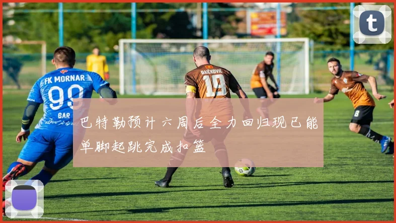 巴特勒预计六周后全力回归现已能单脚起跳完成扣篮