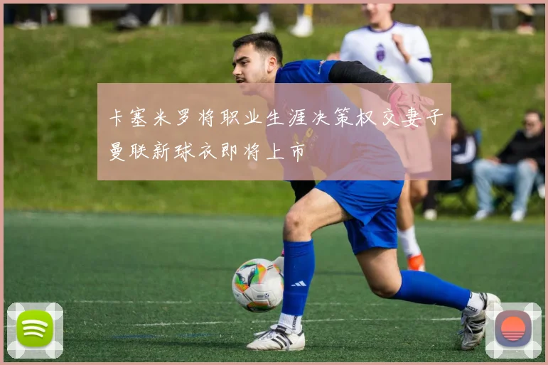 卡塞米罗将职业生涯决策权交妻子曼联新球衣即将上市