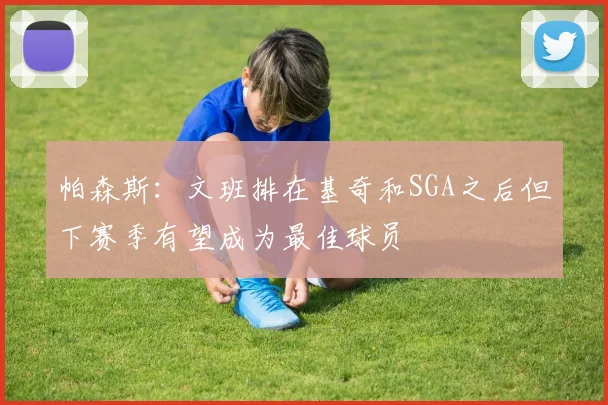 帕森斯：文班排在基奇和SGA之后但下赛季有望成为最佳球员