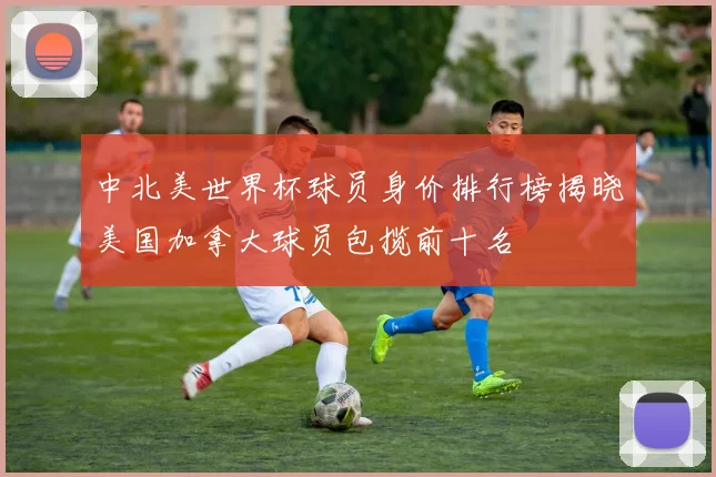 中北美世界杯球员身价排行榜揭晓美国加拿大球员包揽前十名
