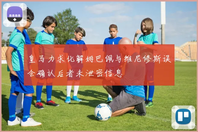 皇马力求化解姆巴佩与维尼修斯误会确认后者未泄密信息