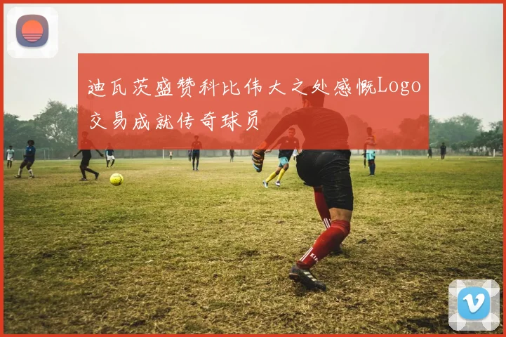 迪瓦茨盛赞科比伟大之处感慨Logo交易成就传奇球员