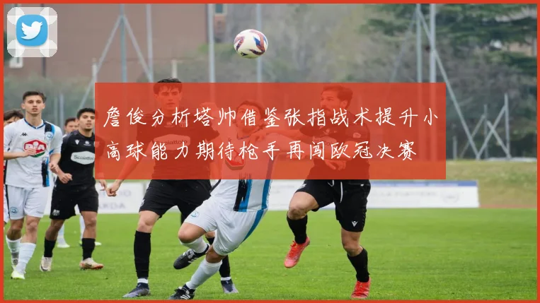 詹俊分析塔帅借鉴张指战术提升小高球能力期待枪手再闯欧冠决赛
