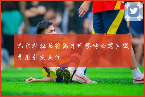 巴尔科拉或将离开巴黎转会需巨额费用引发关注