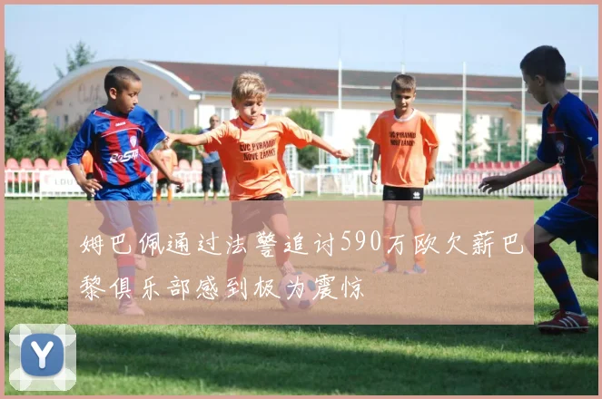 姆巴佩通过法警追讨590万欧欠薪巴黎俱乐部感到极为震惊