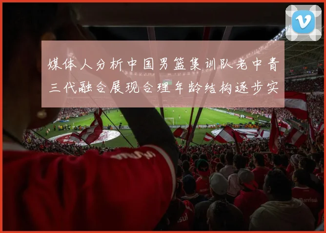 媒体人分析中国男篮集训队老中青三代融合展现合理年龄结构逐步实现换血