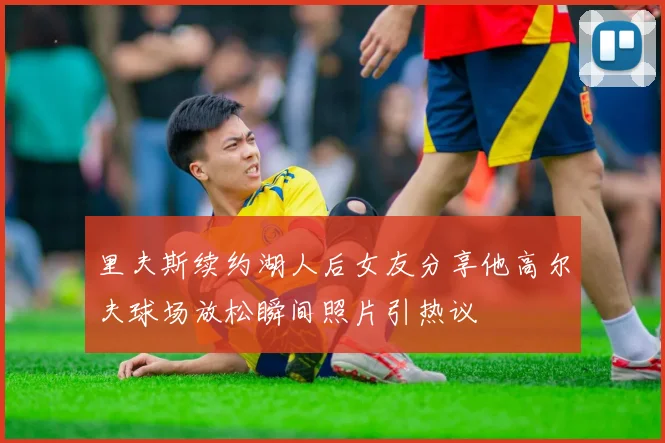 里夫斯续约湖人后女友分享他高尔夫球场放松瞬间照片引热议