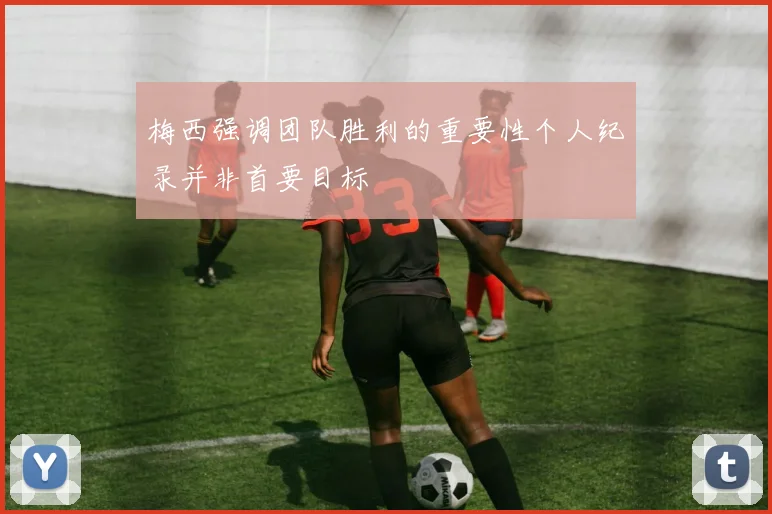 梅西强调团队胜利的重要性个人纪录并非首要目标