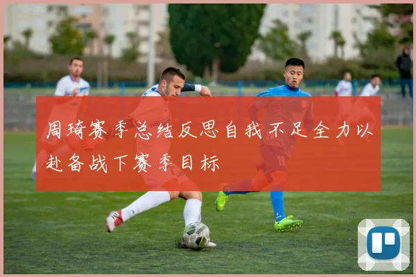周琦赛季总结反思自我不足全力以赴备战下赛季目标